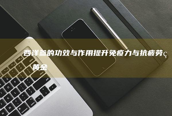 西洋参的功效与作用：提升免疫力与抗疲劳的黄金选择